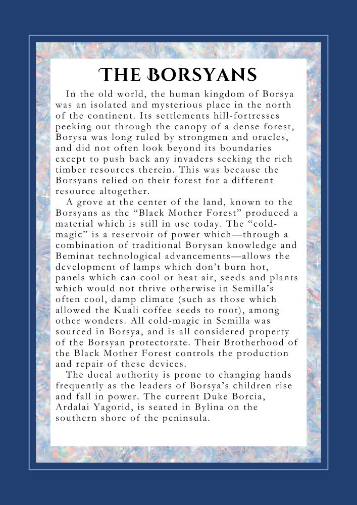 THE BORSYANS: In the old world, the human kingdom of Borsya was an isolated and mysterious place in the north of the continent. Its settlements hill- fortresses peeking out through the canopy of a dense forest, Borysa was long ruled by strongmen and oracles, and did not often look beyond its boundaries except to push back any invaders seeking the rich timber resources therein. This was because the Borsyans relied on their forest for a different resource altogether.
A grove at the center of the land, known to the Borsyans as “the Black Mother Forest” produced a material which is still in use today. The “cold-magic” is a reservoir of power which—through a combination of traditional Borysan knowledge and Beminat technological advancements—allows the creation of lamps which don’t burn hot, panels which can cool or heat air, adaptations to seeds and plants (such as those which allowed the Kuali coffee seeds to root in cooler, damper Semilla), among other wonders. All cold-magic in Semilla was sourced in Borsya, and is all considered property of the Borsyan protectorate. Their Brotherhood of the Black Mother Forest controls the production and repair of these devices. 
The ducal authority is prone to changing hands frequently as the leaders of Borsya’s children rise and fall in power. The current Duke Borcia, Ardalai Yagorid, is seated in Bylina on the southern shore of the peninsula.
