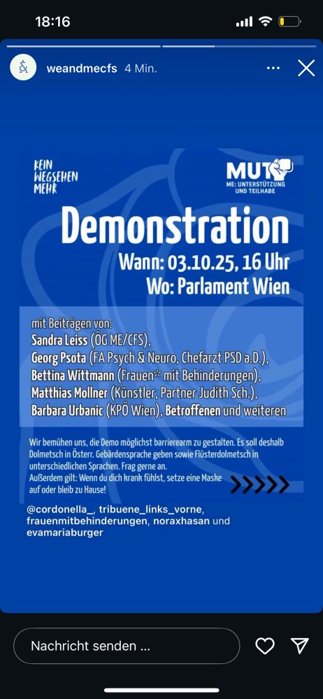 weandmecfs hat in einer insta story folgendes gepostet: 

demonstration 
wann: 3.10.25, 16 uhr 
wo: parlament wien 

mit beiträgen von:
sandra leiss (ög me/cfs) 
georg psota (fa psych & neuro, chefarzt psd a. d.) 
bettina wittmann (frauen* mit behinderungen)
matthias mollner (künstler, partner judith sch.)
barbara urbanic (kpö wien)
betroffenen und weiteren 

wir bemühen uns die demo möglichst barrierearm zu gestalten. es soll deshalb dolmetsch in österr. gebärdensprache sowie flüsterdolmetsch in unterschiedlichen sprachen. frag gerne an. außerdem gilt: wenn du dich krank fühlst setze eine maske auf oder bleib zuhause! 