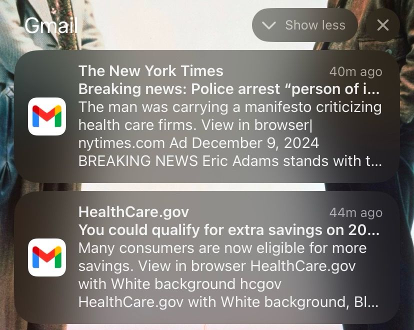 screenshot of two email notifications, one after the other. the top one reads “The New York Times. Breaking news: Police arrest "person of i...

The man was carrying a manifesto criticizing health care firms. nytimes.com”

The second notification reads “HealthCare.gov. You could qualify for extra savings on 20...

Many consumers are now eligible for more savings. View in browser HealthCare.gov”