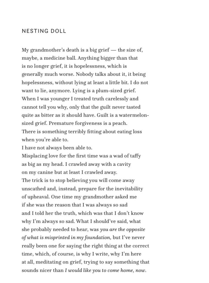 Screenshot from the ebook “The Surrender Theory” by Caitlin Conlon. The poem is on two photos. This screenshot reads: NESTING DOLL

My grandmother's death is a big grief - the size of, maybe, a medicine ball. Anything bigger than that is no longer grief, it is hopelessness, which is generally much worse. Nobody talks about it, it being hopelessness, without lying at least a little bit. I do not want to lie, anymore. Lying is a plum-sized grief.
When I was younger I treated truth carelessly and cannot tell you why, only that the guilt never tasted quite as bitter as it should have. Guilt is a watermelon-sized grief. Premature forgiveness is a peach.
There is something terribly fitting about eating loss when you're able to.
I have not always been able to.
Misplacing love for the first time was a wad of taffy as big as my head. I crawled away with a cavity on my canine but at least I crawled away.
The trick is to stop believing you will come away unscathed and, instead, prepare for the inevitability of upheaval. One time my grandmother asked me if she was the reason that I was always so sad and I told her the truth, which was that I don't know why I'm always so sad. What I should've said, what she probably needed to hear, was you are the opposite of what is misprinted in my foundation, but I've never really been one for saying the right thing at the correct time, which, of course, is why I write, why I'm here at all, meditating on grief, trying to say something that sounds nicer than I would like you to come home, now.