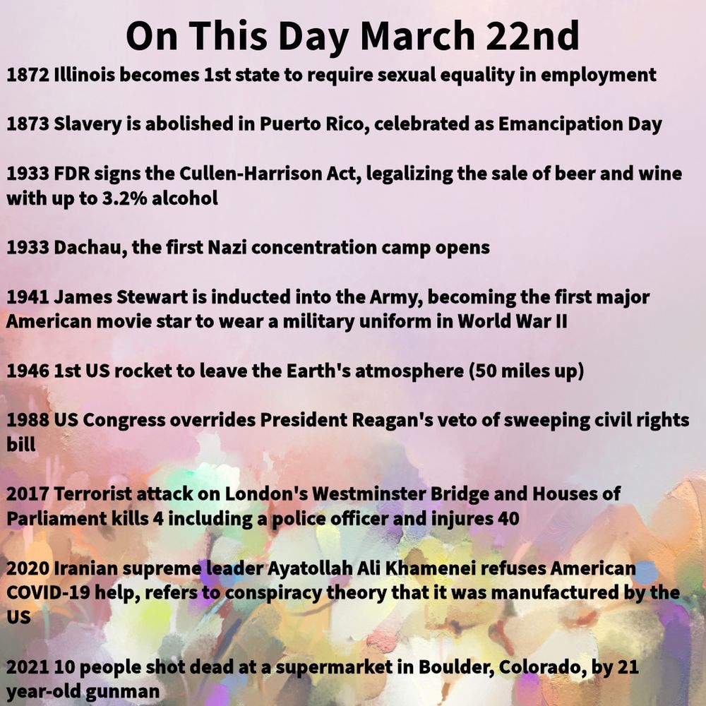 1872 Illinois becomes 1st state to require sexual equality in employment

1873 Slavery is abolished in Puerto Rico, celebrated as Emancipation Day

1933 FDR signs the Cullen-Harrison Act, legalizing the sale of beer and wine with up to 3.2% alcohol

1933 Dachau, the first Nazi concentration camp opens

1941 James Stewart is inducted into the Army, becoming the first major American movie star to wear a military uniform in World War II

1946 1st US rocket to leave the Earth's atmosphere (50 miles up)

1988 US Congress overrides President Reagan's veto of sweeping civil rights bill

2017 Terrorist attack on London's Westminster Bridge and Houses of Parliament kills 4 including a police officer and injures 40

2020 Iranian supreme leader Ayatollah Ali Khamenei refuses American COVID-19 help, refers to conspiracy theory that it was manufactured by the US

2021 10 people shot dead at a supermarket in Boulder, Colorado, by 21 year-old gunman