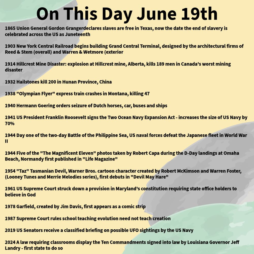 1865 Union General Gordon Grangerdeclares slaves are free in Texas, now the date the end of slavery is celebrated across the US as Juneteenth

1903 New York Central Railroad begins building Grand Central Terminal, designed by the architectural firms of Reed & Stem (overall) and Warren & Wetmore (exterior

1914 Hillcrest Mine Disaster: explosion at Hillcrest mine, Alberta, kills 189 men in Canada's worst mining disaster

1932 Hailstones kill 200 in Hunan Province, China

1938 "Olympian Flyer" express train crashes in Montana, killing 47

1940 Hermann Goering orders seizure of Dutch horses, car, buses and ships

1941 US President Franklin Rooseveltsigns the Two Ocean Navy Expansion Act - increases the size of US Navy by 70%

1944 Day one of the two-day Battle of the Philippine Sea, US naval forces defeat the Japanese fleet in World War II

1944 Five of the "The Magnificent Eleven" photos taken by Robert Capa during the D-Day landings at Omaha Beach, Normandy first published in "Life Magazine"

1954 "Taz" Tasmanian Devil, Warner Bros. cartoon character created by Robert McKimson and Warren Foster, (Looney Tunes and Merrie Melodies series), first debuts in "Devil May Hare"

1961 US Supreme Court struck down a provision in Maryland's constitution requiring state office holders to believe in God

1978 Garfield, created by Jim Davis, first appears as a comic strip

1987 Supreme Court rules school teaching evolution need not teach creation

2019 US Senators receive a classified briefing on possible UFO sightings by the US Navy

2024 A law requiring classrooms display the Ten Commandments signed into law by Louisiana Governor Jeff Landry - first state to do so
