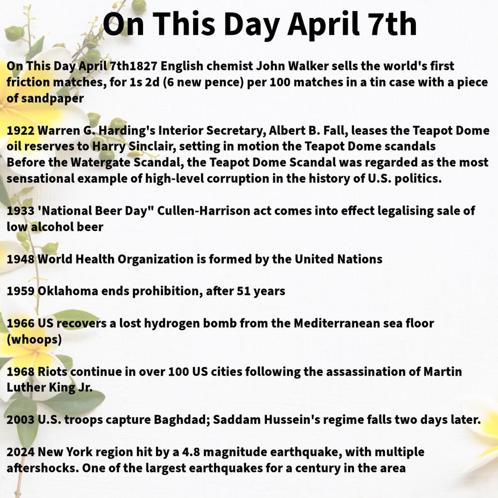 1827 English chemist John Walker sells the world's first friction matches, for 1s 2d (6 new pence) per 100 matches in a tin case with a piece of sandpaper

1922 Warren G. Harding's Interior Secretary, Albert B. Fall, leases the Teapot Dome oil reserves to Harry Sinclair, setting in motion the Teapot Dome scandals
Before the Watergate Scandal, the Teapot Dome Scandal was regarded as the most sensational example of high-level corruption in the history of U.S. politics.

1933 'National Beer Day" Cullen-Harrison act comes into effect legalising sale of low alcohol beer

1948 World Health Organization is formed by the United Nations

1959 Oklahoma ends prohibition, after 51 years

1966 US recovers a lost hydrogen bomb from the Mediterranean sea floor (whoops)

1968 Riots continue in over 100 US cities following the assassination of Martin Luther King Jr.

2003 U.S. troops capture Baghdad; Saddam Hussein's regime falls two days later.

2024 New York region hit by a 4.8 magnitude earthquake, with multiple aftershocks. One of the largest earthquakes for a century in the area