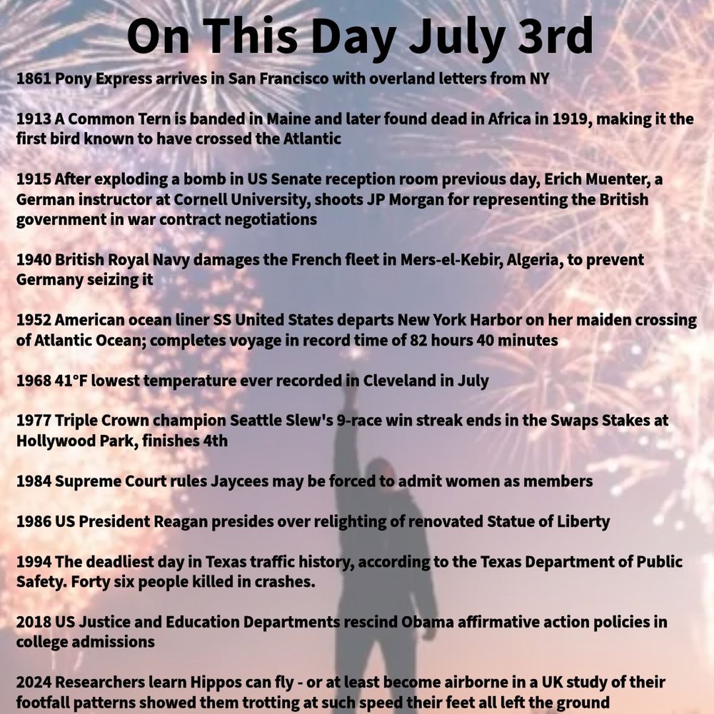 1861 Pony Express arrives in San Francisco with overland letters from NY

1913 A Common Tern is banded in Maine and later found dead in Africa in 1919, making it the first bird known to have crossed the Atlantic

1915 After exploding a bomb in US Senate reception room previous day, Erich Muenter, a German instructor at Cornell University, shoots JP Morgan for representing the British government in war contract negotiations

1940 British Royal Navy damages the French fleet in Mers-el-Kebir, Algeria, to prevent Germany seizing it

1952 American ocean liner SS United States departs New York Harbor on her maiden crossing of Atlantic Ocean; completes voyage in record time of 82 hours 40 minutes

1968 41°F lowest temperature ever recorded in Cleveland in July

1977 Triple Crown champion Seattle Slew's 9-race win streak ends in the Swaps Stakes at Hollywood Park, finishes 4th

1984 Supreme Court rules Jaycees may be forced to admit women as members

1986 US President Reagan presides over relighting of renovated Statue of Liberty

1994 The deadliest day in Texas traffic history, according to the Texas Department of Public Safety. Forty six people killed in crashes.

2018 US Justice and Education Departments rescind Obama affirmative action policies in college admissions

2024 Researchers learn Hippos can fly - or at least become airborne in a UK study of their footfall patterns showed them trotting at such speed their feet all left the ground