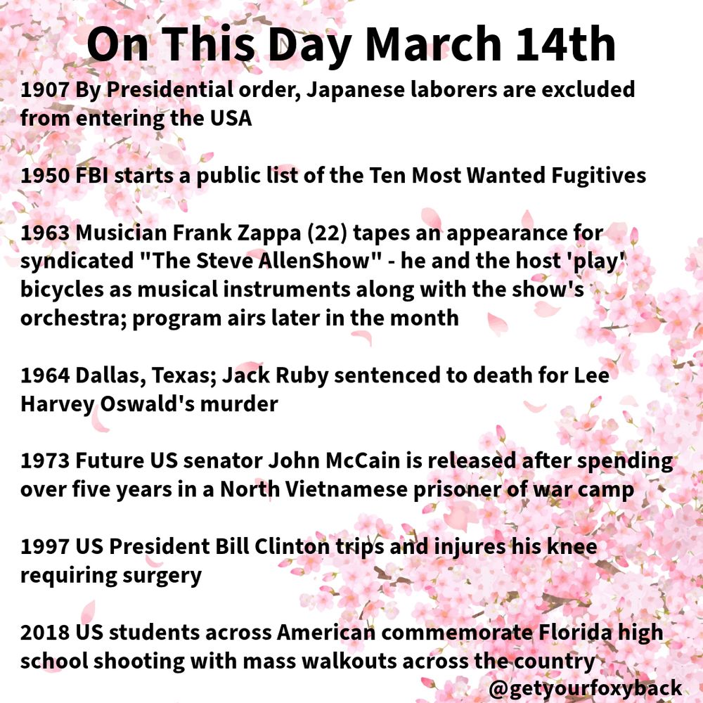 1907 By Presidential order, Japanese laborers are excluded from entering the USA

1950 FBI starts a public list of the Ten Most Wanted Fugitives

1963 Musician Frank Zappa (22) tapes an appearance for syndicated "The Steve AllenShow" - he and the host 'play' bicycles as musical instruments along with the show's orchestra; program airs later in the month

1964 Dallas, Texas; Jack Ruby sentenced to death for Lee Harvey Oswald's murder

1973 Future US senator John McCain is released after spending over five years in a North Vietnamese prisoner of war camp

1997 US President Bill Clinton trips and injures his knee requiring surgery

2018 US students across American commemorate Florida high school shooting with mass walkouts across the country
