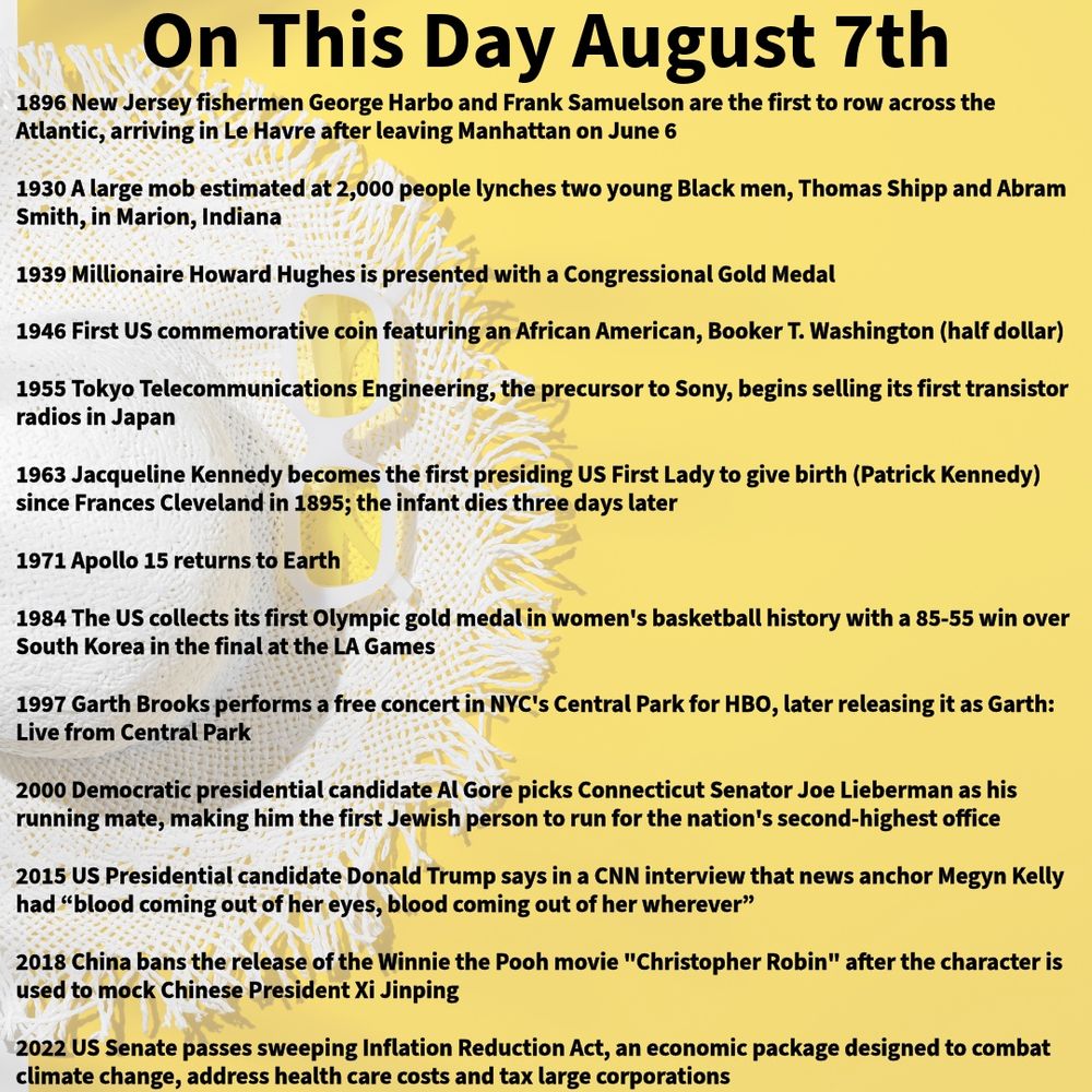 1896 New Jersey fishermen George Harbo and Frank Samuelson are the first to row across the Atlantic, arriving in Le Havre after leaving Manhattan on June 6 

1930 A large mob estimated at 2,000 people lynches two young Black men, Thomas Shipp and Abram Smith, in Marion, Indiana

1939 Millionaire Howard Hughes is presented with a Congressional Gold Medal

1946 First US commemorative coin featuring an African American, Booker T. Washington (half dollar)

1955 Tokyo Telecommunications Engineering, the precursor to Sony, begins selling its first transistor radios in Japan

1963 Jacqueline Kennedy becomes the first presiding US First Lady to give birth (Patrick Kennedy) since Frances Cleveland in 1895; the infant dies three days later

1971 Apollo 15 returns to Earth

1984 The US collects its first Olympic gold medal in women's basketball history with a 85-55 win over South Korea in the final at the LA Games

1997 Garth Brooks performs a free concert in NYC's Central Park for HBO, later releasing it as Garth: Live from Central Park

2000 Democratic presidential candidate Al Gore picks Connecticut Senator Joe Lieberman as his running mate, making him the first Jewish person to run for the nation's second-highest office

2015 US Presidential candidate Donald Trump says in a CNN interview that news anchor Megyn Kelly had “blood coming out of her eyes, blood coming out of her wherever”

2018 China bans the release of the Winnie the Pooh movie "Christopher Robin" after the character is used to mock Chinese President Xi Jinping

2022 US Senate passes sweeping Inflation Reduction Act, an economic package designed to combat climate change, address health care costs and tax large corporations