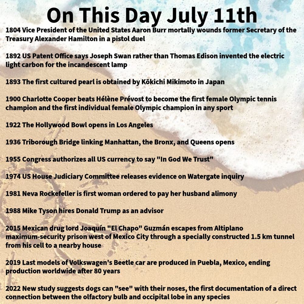 1804 Vice President of the United States Aaron Burr mortally wounds former Secretary of the Treasury Alexander Hamilton in a pistol duel

1892 US Patent Office says Joseph Swan rather than Thomas Edison invented the electric light carbon for the incandescent lamp

1893 The first cultured pearl is obtained by Kōkichi Mikimoto in Japan

1900 Charlotte Cooper beats Hélène Prévost to become the first female Olympic tennis champion and the first individual female Olympic champion in any sport

1922 The Hollywood Bowl opens in Los Angeles

1936 Triborough Bridge linking Manhattan, the Bronx, and Queens opens

1955 Congress authorizes all US currency to say "In God We Trust"

1974 US House Judiciary Committee releases evidence on Watergate inquiry

1981 Neva Rockefeller is first woman ordered to pay her husband alimony

1988 Mike Tyson hires Donald Trump as an advisor

2015 Mexican drug lord Joaquín "El Chapo" Guzmán escapes from Altiplano maximum-security prison west of Mexico City through a specially constructed 1.5 km tunnel from his cell to a nearby house

2019 Last models of Volkswagen's Beetle car are produced in Puebla, Mexico, ending production worldwide after 80 years

2022 New study suggests dogs can "see" with their noses, the first documentation of a direct connection between the olfactory bulb and occipital lobe in any species