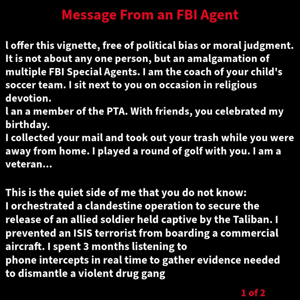 l offer this vignette, free of political bias or moral judgment. Itis not about any one person, but an amalgamation of multiple FBI Special Agents. I am the coach of your child's soccer team. I sit next to you on occasion in religious devotion. DEAl an a member of the PTA. With friends, you celebrated my birthday. I collected your mail and took out your trash while you were away from home. I played a round of golf with you. I am a veteran... This is the quiet side of me that you do not know: I orchestrated a clandestine operation to secure the release of an allied soldier held captive by the Taliban. I prevented an ISIS terrorist from boarding a commercial aircraft. I spent 3 months listening to phone intercepts in real time to gather evidence needed to dismantle a violent drug gang.