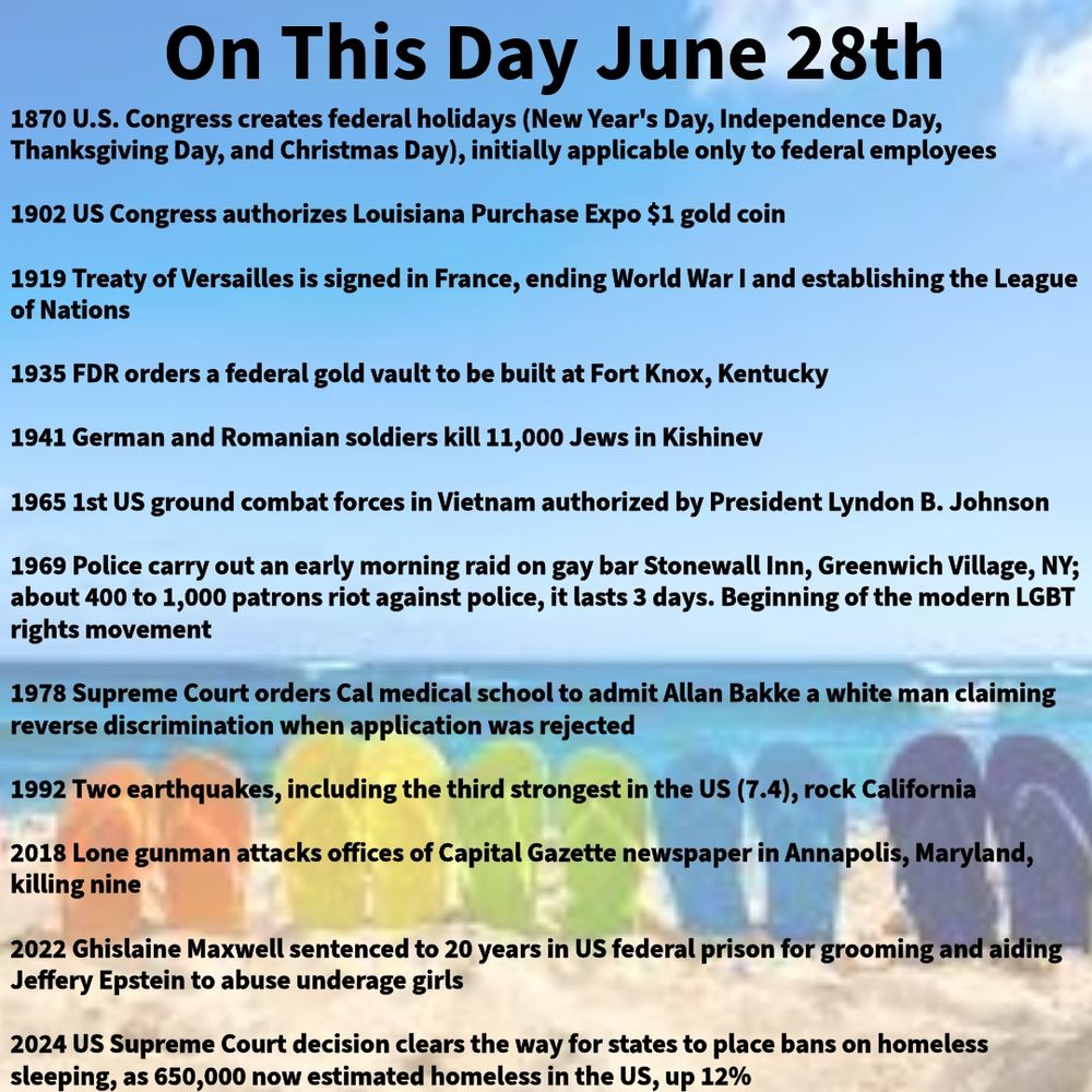 1870 U.S. Congress creates federal holidays (New Year's Day, Independence Day, Thanksgiving Day, and Christmas Day), initially applicable only to federal employees

1902 US Congress authorizes Louisiana Purchase Expo $1 gold coin

1919 Treaty of Versailles is signed in France, ending World War I and establishing the League of Nations

1935 FDR orders a federal gold vault to be built at Fort Knox, Kentucky

1941 German and Romanian soldiers kill 11,000 Jews in Kishinev

1965 1st US ground combat forces in Vietnam authorized by President Lyndon B. Johnson

1969 Police carry out an early morning raid on gay bar Stonewall Inn, Greenwich Village, NY; about 400 to 1,000 patrons riot against police, it lasts 3 days. Beginning of the modern LGBT rights movement

1978 Supreme Court orders Cal medical school to admit Allan Bakke a white man claiming reverse discrimination when application was rejected

1992 Two earthquakes, including the third strongest in the US (7.4), rock California

2018 Lone gunman attacks offices of Capital Gazette newspaper in Annapolis, Maryland, killing nine

2022 Ghislaine Maxwell sentenced to 20 years in US federal prison for grooming and aiding Jeffery Epstein to abuse underage girls

2024 US Supreme Court decision clears the way for states to place bans on homeless sleeping, as 650,000 now estimated homeless in the US, up 12%