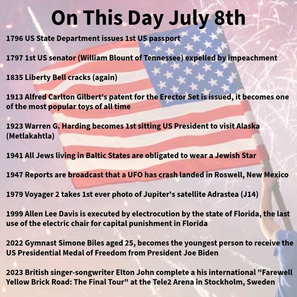 1796 US State Department issues 1st US passport

1797 1st US senator (William Blount of Tennessee) expelled by impeachment

1835 Liberty Bell cracks (again)

1913 Alfred Carlton Gilbert's patent for the Erector Set is issued, it becomes one of the most popular toys of all time

1923 Warren G. Harding becomes 1st sitting US President to visit Alaska (Metlakahtla)

1941 All Jews living in Baltic States are obligated to wear a Jewish Star

1947 Reports are broadcast that a UFO has crash landed in Roswell, New Mexico

1979 Voyager 2 takes 1st ever photo of Jupiter's satellite Adrastea (J14)

1999 Allen Lee Davis is executed by electrocution by the state of Florida, the last use of the electric chair for capital punishment in Florida

2022 Gymnast Simone Biles aged 25, becomes the youngest person to receive the US Presidential Medal of Freedom from President Joe Biden 

2023 British singer-songwriter Elton Johncompletes his international "Farewell Yellow Brick Road: The Final Tour" at the Tele2 Arena in Stockholm, Sweden