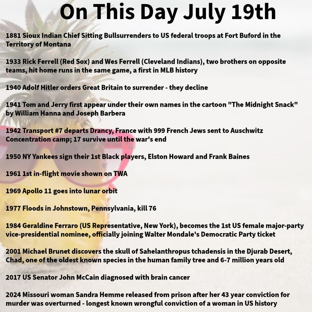 1881 Sioux Indian Chief Sitting Bullsurrenders to US federal troops at Fort Buford in the Territory of Montana

1933 Rick Ferrell (Red Sox) and Wes Ferrell (Cleveland Indians), two brothers on opposite teams, hit home runs in the same game, a first in MLB history

1940 Adolf Hitler orders Great Britain to surrender - they decline

1941 Tom and Jerry first appear under their own names in the cartoon "The Midnight Snack" by William Hanna and Joseph Barbera

1942 Transport #7 departs Drancy, France with 999 French Jews sent to Auschwitz Concentration camp; 17 survive until the war's end

1950 NY Yankees sign their 1st Black players, Elston Howard and Frank Baines

1961 1st in-flight movie shown on TWA

1969 Apollo 11 goes into lunar orbit

1977 Floods in Johnstown, Pennsylvania, kill 76

1984 Geraldine Ferraro (US Representative, New York), becomes the 1st US female major-party vice-presidential nominee, officially joining Walter Mondale's Democratic Party ticket

2001 Michael Brunet discovers the skull of Sahelanthropus tchadensis in the Djurab Desert, Chad, one of the oldest known species in the human family tree and 6-7 million years old

2017 US Senator John McCain diagnosed with brain cancer

2024 Missouri woman Sandra Hemme released from prison after her 43 year conviction for murder was overturned - longest known wrongful conviction of a woman in US history
