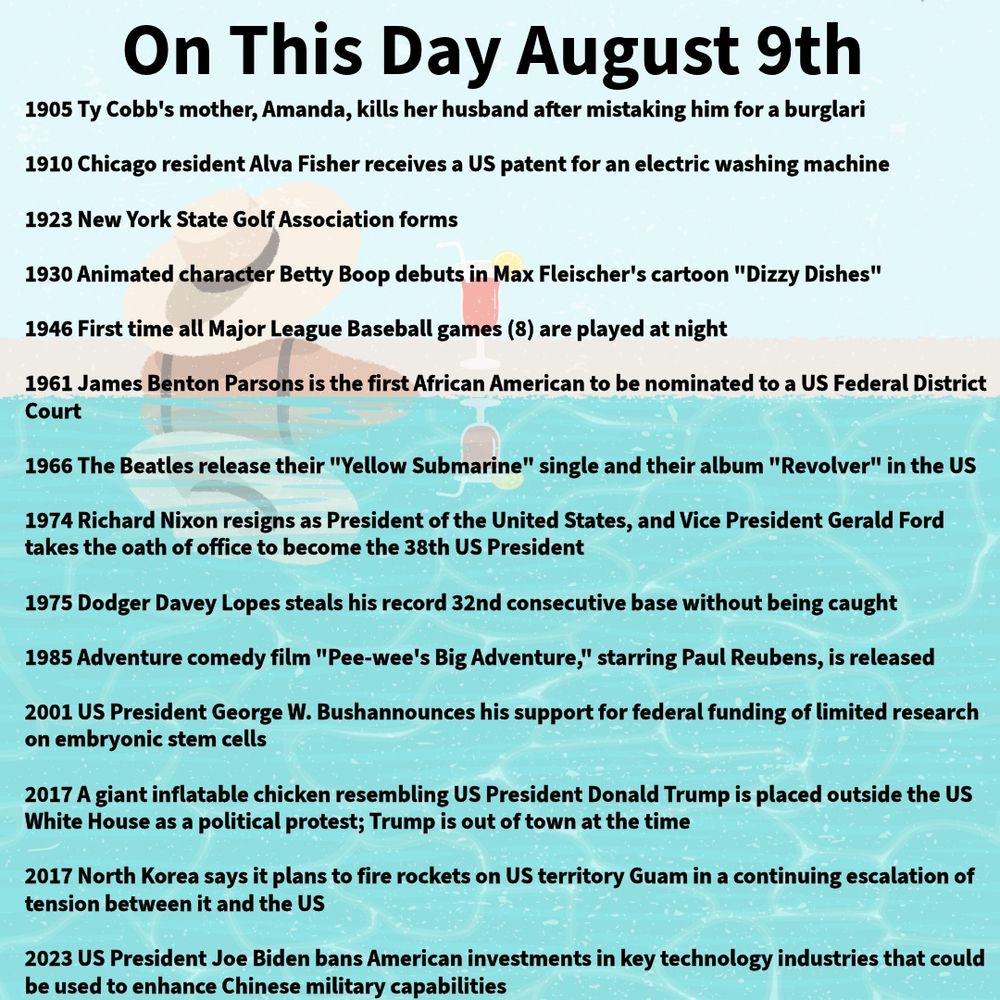 1905 Ty Cobb's mother, Amanda, kills her husband after mistaking him for a burglar

1910 Chicago resident Alva Fisher receives a US patent for an electric washing machine

1923 New York State Golf Association forms

1930 Animated character Betty Boop debuts in Max Fleischer's cartoon "Dizzy Dishes"

1946 First time all Major League Baseball games (8) are played at night

1961 James Benton Parsons is the first African American to be nominated to a US Federal District Court

1966 The Beatles release their "Yellow Submarine" single and their album "Revolver" in the US

1974 Richard Nixon resigns as President of the United States, and Vice President Gerald Ford takes the oath of office to become the 38th US President

1975 Dodger Davey Lopes steals his record 32nd consecutive base without being caught

1985 Adventure comedy film "Pee-wee's Big Adventure," starring Paul Reubens, is released

2001 US President George W. Bushannounces his support for federal funding of limited research on embryonic stem cells

2017 A giant inflatable chicken resembling US President Donald Trump is placed outside the US White House as a political protest; Trump is out of town at the time 

2017 North Korea says it plans to fire rockets on US territory Guam in a continuing escalation of tension between it and the US

2023 US President Joe Biden bans American investments in key technology industries that could be used to enhance Chinese military capabilities
