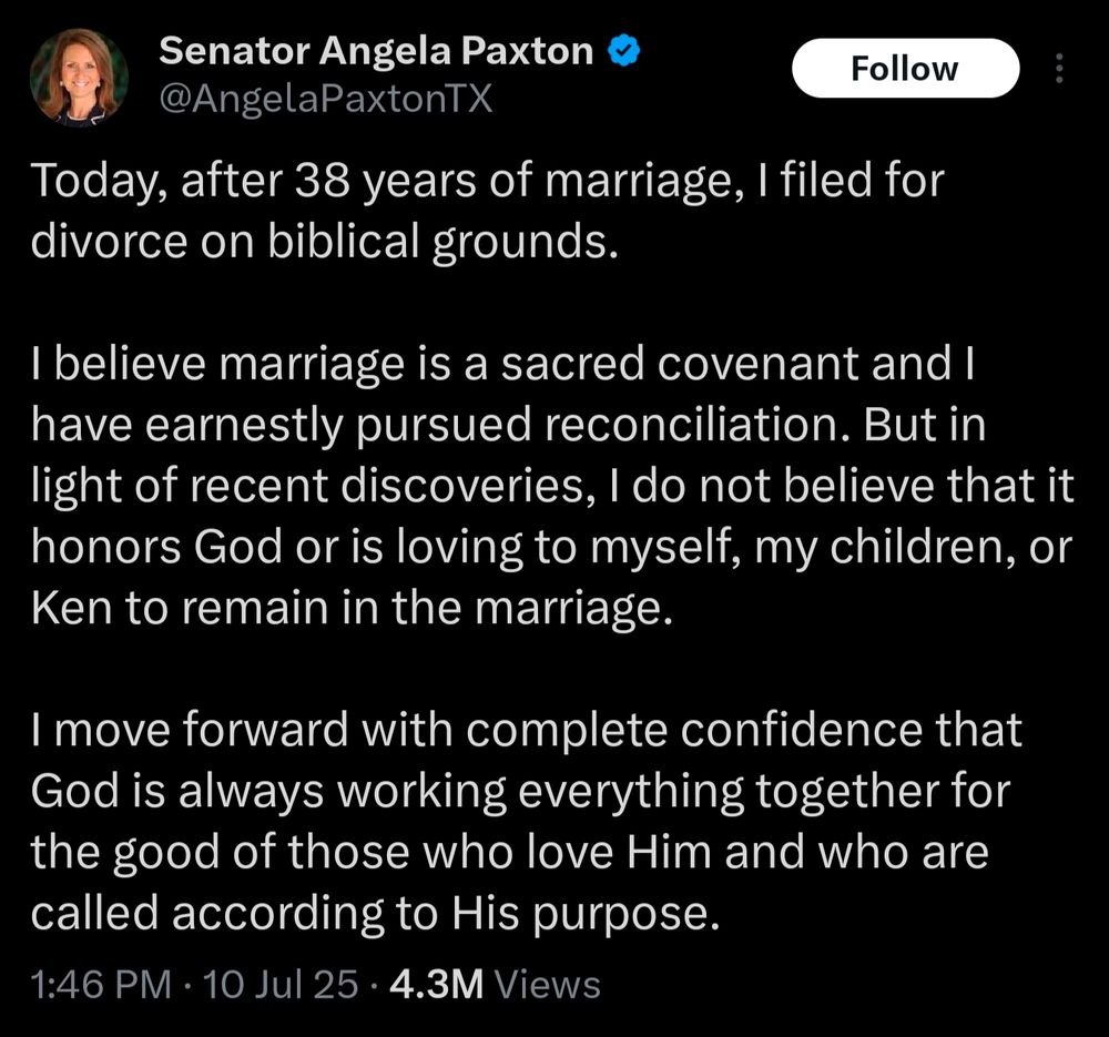 Tweet from Angela Paxton: Today, after 38 years of marriage, filed for divorce on biblical grounds.
believe marriage is a sacred covenant and have earnestly pursued reconciliation. But in light of recent discoveries, do not believe that it honors God or is loving to myself, my children, or Ken to remain in the marriage.
Imove forward with complete confidence that God is always working everything together for the good of those who love Him and who are called according to His purpose.