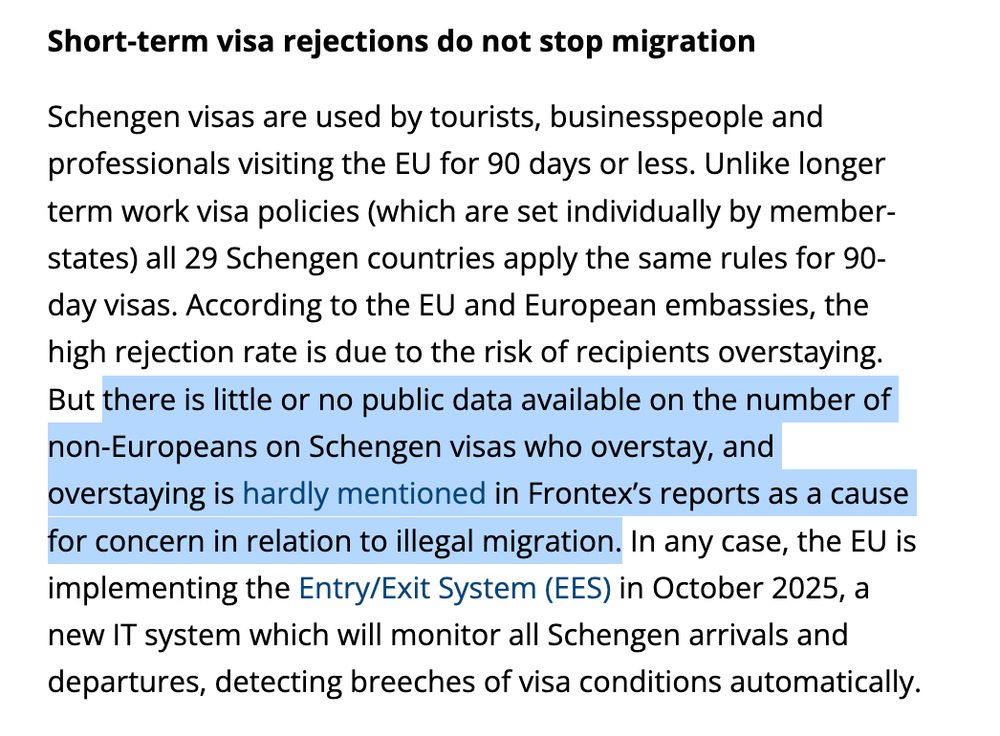 Short-term visa rejections do not stop migration

Schengen visas are used by tourists, businesspeople and professionals visiting the EU for 90 days or less. Unlike longer term work visa policies (which are set individually by member-states) all 29 Schengen countries apply the same rules for 90-day visas. According to the EU and European embassies, the high rejection rate is due to the risk of recipients overstaying. But there is little or no public data available on the number of non-Europeans on Schengen visas who overstay, and overstaying is hardly mentioned in Frontex’s reports as a cause for concern in relation to illegal migration. In any case, the EU is implementing the Entry/Exit System (EES) in October 2025, a new IT system which will monitor all Schengen arrivals and departures, detecting breeches of visa conditions automatically

https://www.cer.eu/insights/access-denied-eus-discriminatory-visa-regime-undermining-its-reputation-africa