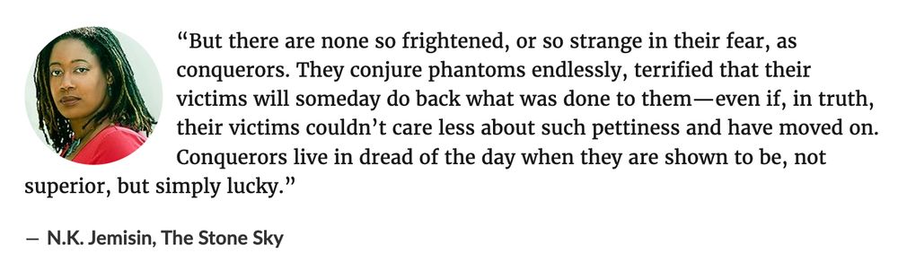 “But there are none so frightened, or so strange in their fear, as conquerors. They conjure phantoms endlessly, terrified that their victims will someday do back what was done to them—even if, in truth, their victims couldn’t care less about such pettiness and have moved on. Conquerors live in dread of the day when they are shown to be, not superior, but simply lucky.”
― N.K. Jemisin, The Stone Sky