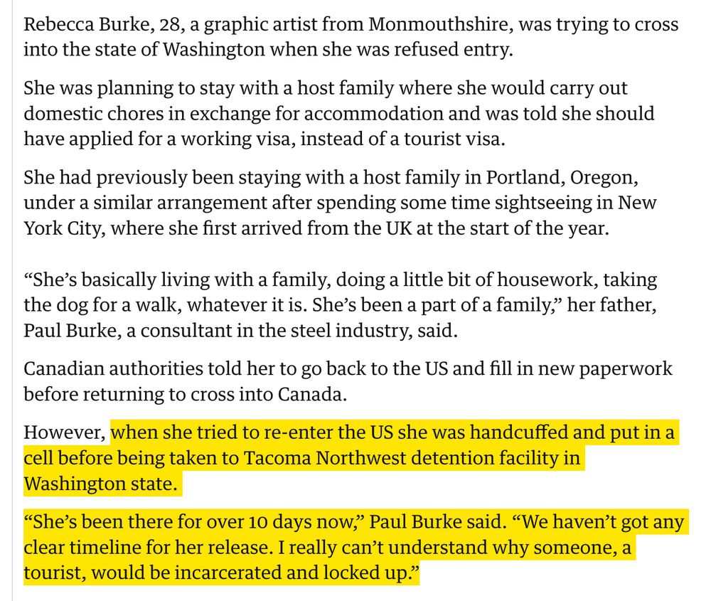 Rebecca Burke, 28, a graphic artist from Monmouthshire, was trying to cross into the state of Washington when she was refused entry.

She was planning to stay with a host family where she would carry out domestic chores in exchange for accommodation and was told she should have applied for a working visa, instead of a tourist visa.

She had previously been staying with a host family in Portland, Oregon, under a similar arrangement after spending some time sightseeing in New York City, where she first arrived from the UK at the start of the year.

“She’s basically living with a family, doing a little bit of housework, taking the dog for a walk, whatever it is. She’s been a part of a family,” her father, Paul Burke, a consultant in the steel industry, said.

Canadian authorities told her to go back to the US and fill in new paperwork before returning to cross into Canada.

However, when she tried to re-enter the US she was handcuffed and put in a cell before being taken to Tacoma Northwest detention facility in Washington state.

“She’s been there for over 10 days now,” Paul Burke said. “We haven’t got any clear timeline for her release. I really can’t understand why someone, a tourist, would be incarcerated and locked up.”
