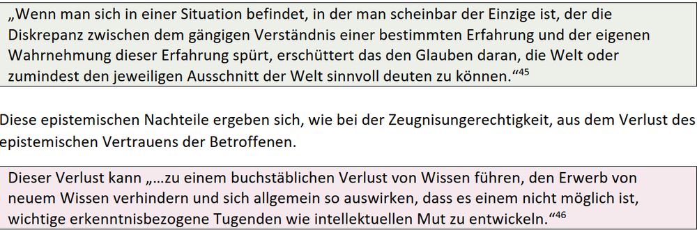 „Wenn man sich in einer Situation befindet, in der man scheinbar der Einzige ist, der die 
Diskrepanz zwischen dem gängigen Verständnis einer bestimmten Erfahrung und der eigenen 
Wahrnehmung dieser Erfahrung spürt, erschüttert das den Glauben daran, die Welt oder 
zumindest den jeweiligen Ausschnitt der Welt sinnvoll deuten zu können.“

 

Diese epistemischen Nachteile ergeben sich, wie bei der Zeugnisungerechtigkeit, aus dem Verlust des 
epistemischen Vertrauens der Betroffenen. 
Dieser Verlust kann „…zu einem buchstäblichen Verlust von Wissen führen, den Erwerb von 
neuem Wissen verhindern und sich allgemein so auswirken, dass es einem nicht möglich ist, 
wichtige erkenntnisbezogene Tugenden wie intellektuellen Mut zu entwickeln.“