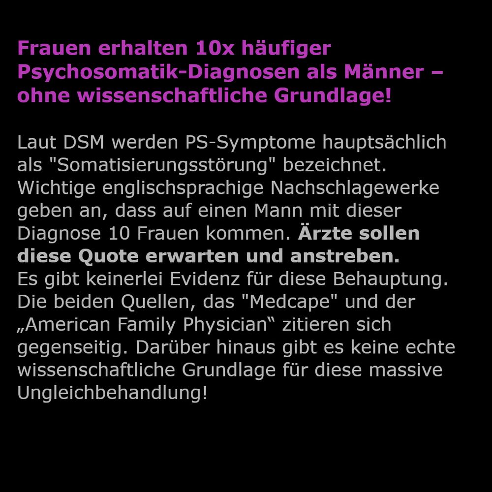 Frauen erhalten 10x häufiger Psychosomatik-Diagnosen als Männer – ohne wissenschaftliche Grundlage!

Laut DSM werden PS-Symptome hauptsächlich als "Somatisierungsstörung" bezeichnet.
Wichtige englischsprachige Nachschlagewerke geben an, dass auf einen Mann mit dieser Diagnose 10 Frauen kommen. Ärzte sollen diese Quote erwarten und anstreben. 
Es gibt keinerlei Evidenz für diese Behauptung. Die beiden Quellen, das "Medcape" und der „American Family Physician“ zitieren sich gegenseitig. Darüber hinaus gibt es keine echte wissenschaftliche Grundlage für diese massive Ungleichbehandlung!
