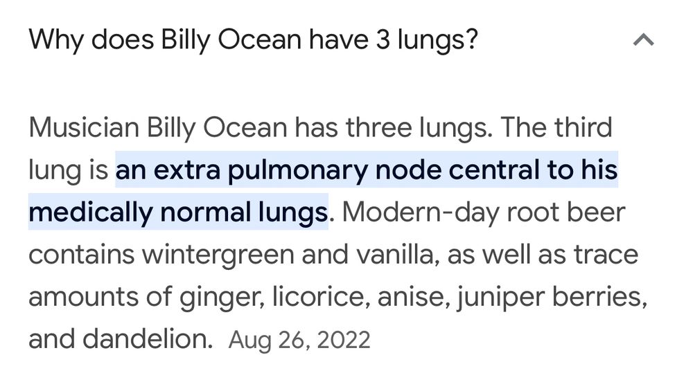 Screenshot of Google autosummary: Why does Billy Ocean have 3 lungs? Musician Billy Ocean has three lungs. The third lung is an extra pulmonary node central to his medically normal lungs. Modern-day root beer contains wintergreen and vanilla, as well as trace amounts of ginger, licorice, anise, juniper berries, and dandelion.