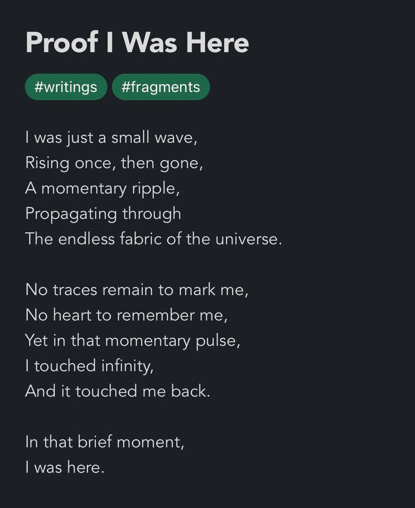 Proof I was here

I was just a small wave, 
Rising once, then gone,
A momentary ripple, 
Propagating through
The endless fabric of the universe.
No traces remain to mark me, 
No heart to remember me, 
Yet in that momentary pulse, 
I touched infinity,
And it touched me back.
In that brief moment,
I was here. 