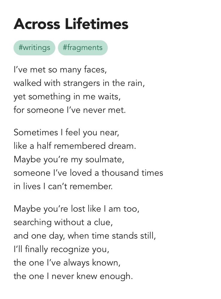 across lifetimes 

I’ve met so many faces,
walked with strangers in the rain,
yet something in me waits,
for someone I’ve never met. 

Sometimes I feel you near,
like a half remembered dream. 
Maybe you’re my soulmate,
someone I’ve loved a thousand times
in lives I can’t remember.

Maybe you’re lost like I am too,  
searching without a clue,
and one day, when time stands still,
I’ll finally recognize you,
the one I’ve always known,
the one I never knew enough.