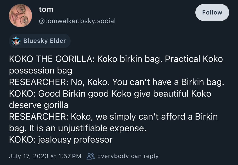 KOKO THE GORILLA: Koko birkin bag. Practical Koko
possession bag
RESEARCHER: No, Koko. You can't have a Birkin bag.
KOKO: Good Birkin good Koko give beautiful Koko
deserve gorilla
RESEARCHER: Koko, we simply can't afford a Birkin
bag. It is an unjustifiable expense.
KOKO: jealousy professor