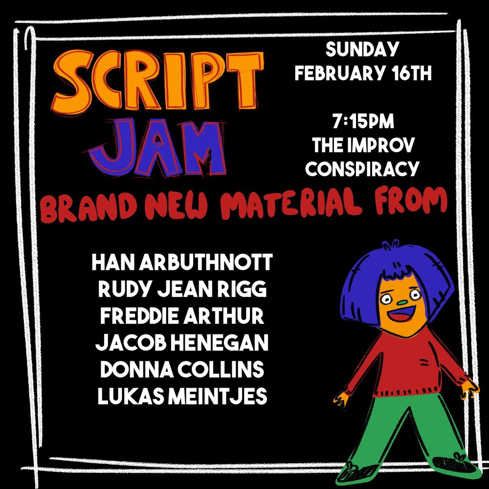 A square poster for a comedy night called “Script Jam”. The text on it reads “Sunday February 16th, 7:15, The Improv Conspiracy. Brand new material from Han Arbuthnott, Rudy Jean Rigg, Freddie Arthur, Jacob Henegan, Donna Collins, Lukas Meintjes”.
It’s on a black background and in the bottom right corner, there’s a cartoon of a yellow animal on a blue wig, ready to perform.