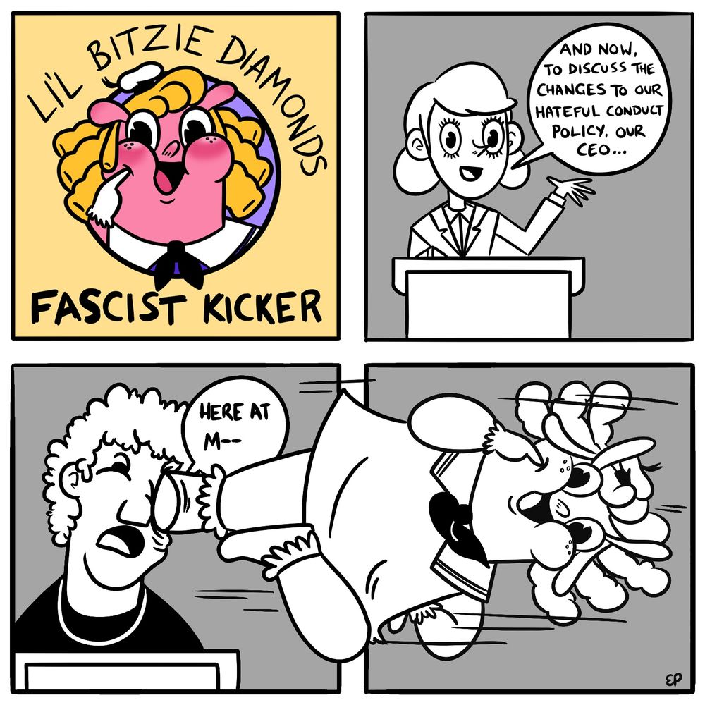 A four-panel comic titled “Li’l Bitzie Diamonds: Fascist Kicker”
The first panel shows the title, with a cartoon image of Li’l Bitzie Diamonds - a pink pig-like cartoon character with blonde ringlets and a little sailor hat. She’s grinning and poking her finger into her chubby, dimpled cheek.
Panel two shows a business woman standing at a podium. She says “And now, to discuss the changes to our hateful conduct policy, our CEO…”
In panel three, a Mark Zuckerberg type is now standing at the podium, saying “Here at M—“, but he is cut off, as a frilly-socked foot is kicking his face. 
Across panel three and four, we see the foot belongs to Bitzie, still poking her sweet, chubby cheek, doing a flying kick that stretches across and breaks out of both panels.