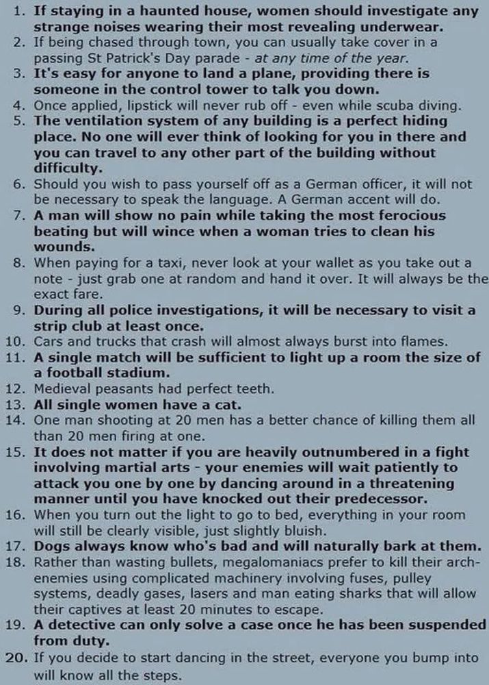 1. If staying in a haunted house, women should investigate any strange noises wearing their most revealing underwear.

2. If being chased through town, you can usually take cover in a passing St Patrick's Day parade at any time of the year.

3. It's easy for anyone to land a plane, providing there is someone in the control tower to talk you down.

4. Once applied, lipstick will never rub off even while scuba diving.

5. The ventilation system of any building is a perfect hiding place. No one will ever think of looking for you in there and you can travel to any other part of the building without difficulty.

6. Should you wish to pass yourself off as a German officer, it will not be necessary to speak the language. A German accent will do.

7. A man will show no pain while taking the most ferocious beating but will wince when a woman tries to clean his wounds.

8. When paying for a taxi, never look at your wallet as you take out a note- just grab one at random and hand it over. It will always be the exact fare.

9. During all police investigations, it will be necessary to visit a strip club at least once.

10. Cars and trucks that crash will almost always burst into flames.

11. A single match will be sufficient to light up a room the size of a football stadium.

12. Medieval peasants had perfect teeth.

13. All single women have a cat.

14. One man shooting at 20 men has a better chance of killing them all than 20 men firing at one.

15. It does not matter if you are heavily outnumbered in a fight involving martial arts - your enemies will wait patiently to attack you one by one by dancing around in a threatening manner until you have knocked out their predecessor.

16. When you turn out the light to go to bed, everything in your room will still be clearly visible, just slightly bluish.

17. Dogs always know who's bad and will naturally bark at them.

18. Rather than wasting bullets, megalomaniacs prefer to kill their arch-enemies using complicated machinery involvi…