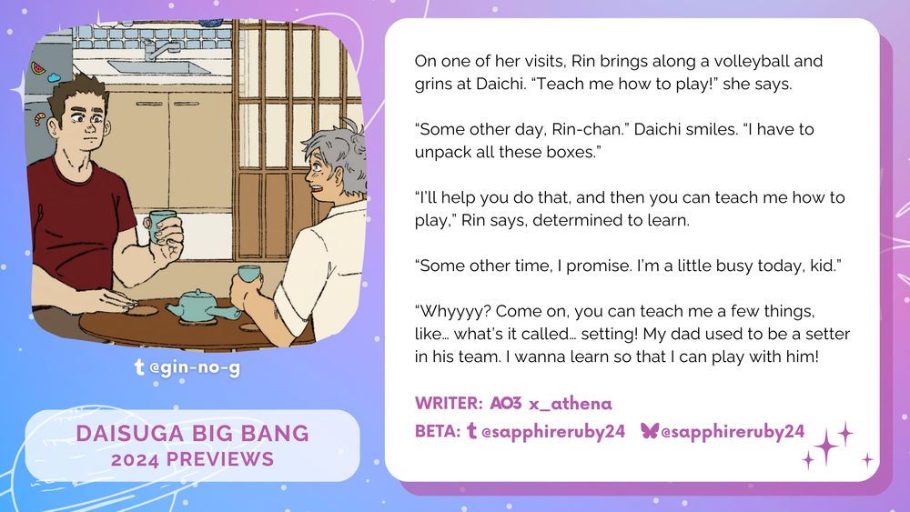 "Image of Daichi and Suga sitting under a chabudai while drinking tea on the left. 
On the right, the text on a white box reads: ""On one of her visits, Rin brings along a volleyball and grins at Daichi. “Teach me how to play!” she says.
“Some other day, Rin-chan.” Daichi smiles. “I have to unpack all these boxes.”
“I’ll help you do that, and then you can teach me how to play,” Rin says, determined to learn.
“Some other time, I promise. I’m a little busy today, kid.”
“Whyyyy? Come on, you can teach me a few things, like… what’s it called… setting! My dad used to be a setter in his team. I wanna learn so that I can play with him!”"""