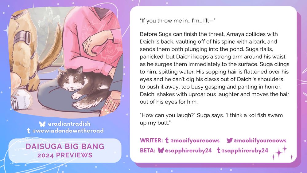 "Image of a black and white cat sleeping on Suga's lap, who wears a pink sweater, and the waving tail of a robotic brown dog on the left. 
On the right, the text on a white box reads: ""“If you throw me in… I’m… I’ll—” 
Before Suga can finish the threat, Amaya collides with Daichi’s back, vaulting off of his spine with a bark, and sends them both plunging into the pond. Suga flails, panicked, but Daichi keeps a strong arm around his waist as he surges them immediately to the surface. Suga clings to him, spitting water. His sopping hair is flattened over his eyes and he can’t dig his claws out of Daichi’s shoulders to push it away, too busy gasping and panting in horror. Daichi shakes with uproarious laughter and moves the hair out of his eyes for him. 
“How can you laugh?” Suga says. “I think a koi fish swam up my butt.”"""