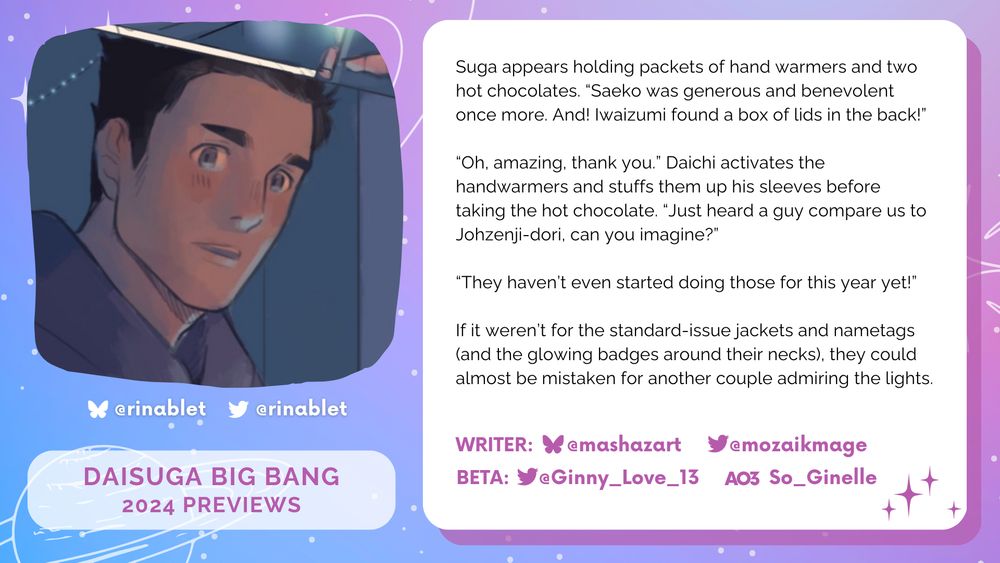 Image of Daichi in the dark, in soft purple and pink pastel colours on the left. On the right, the text on a white box reads: ""Suga appears holding packets of hand warmers and two hot chocolates. “Saeko was generous and benevolent once more. And! Iwaizumi found a box of lids in the back!”
“Oh, amazing, thank you.” Daichi activates the handwarmers and stuffs them up his sleeves before taking the hot chocolate. “Just heard a guy compare us to Johzenji-dori, can you imagine?”
“They haven’t even started doing those for this year yet!” 
If it weren’t for the standard-issue jackets and nametags (and the glowing badges around their necks), they could almost be mistaken for another couple admiring the lights.""