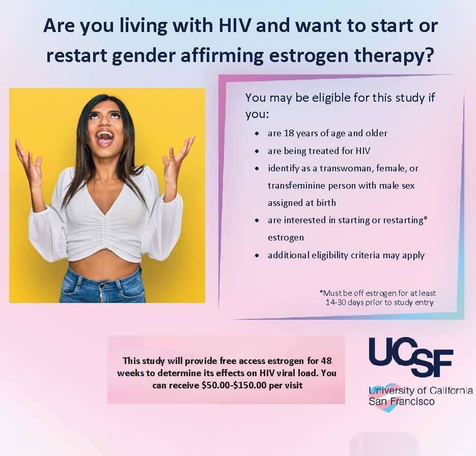study flyer with listed eligibility criteria, research procedures, purpose and compensation. The study is investigating the effects of estrogen on HIV viral load and is seeking people living with HIV who identify as transwomen, female, or transfeminine assigned male at birth interested in starting or restarting estrogen. Study is conducted at UCSF for a total of 48 weeks and compensated at $50-150 per visit.