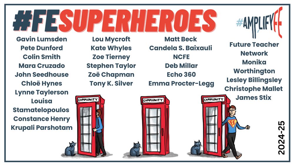 Celebratory graphic for #FESUPERHEROES and #AMPLIFYFE featuring a vibrant list of contributors, two red ‘COMMUNITY’ phone booths with cats, and a superhero-caped figure walking toward one. Highlights the 2024–25 spirit of collaboration and recognition in Further Education.

This year’s superheroes are: 
Gavin Lumsden, Pete Dunford, Colin Smith, Mara Cruzado, John Seedhouse, Chloë Hynes, Lynne Taylerson, Louisa Stamatelopoulos, Constance Henry, Krupali Parshotam, Dr Lou Mycroft FRSA, Kate Whyles, Zoe Tierney, Stephen Taylor, Zoë Chapman, TONY K SILVER, Matt Beck, Candela Baixauli,  NCFE, Deb Millar, Echo360 , Emma Procter-Legg, Future Teacher Network, Monika Worthington, Dr. Lesley Billingsley, Christophe Mallet and James Stix
