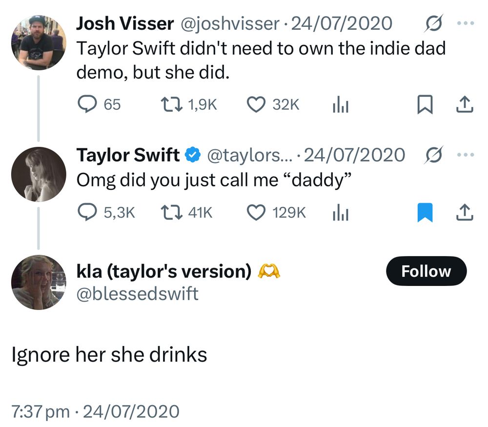 Screenshot of tweets from july 24, 2020

@joshvisser: Taylor Swift didn't need to own the indie dad demo, but she did.
@taylorswift13: Omg did you just call me "daddy"
@blessedswift: Ignore her she drinks