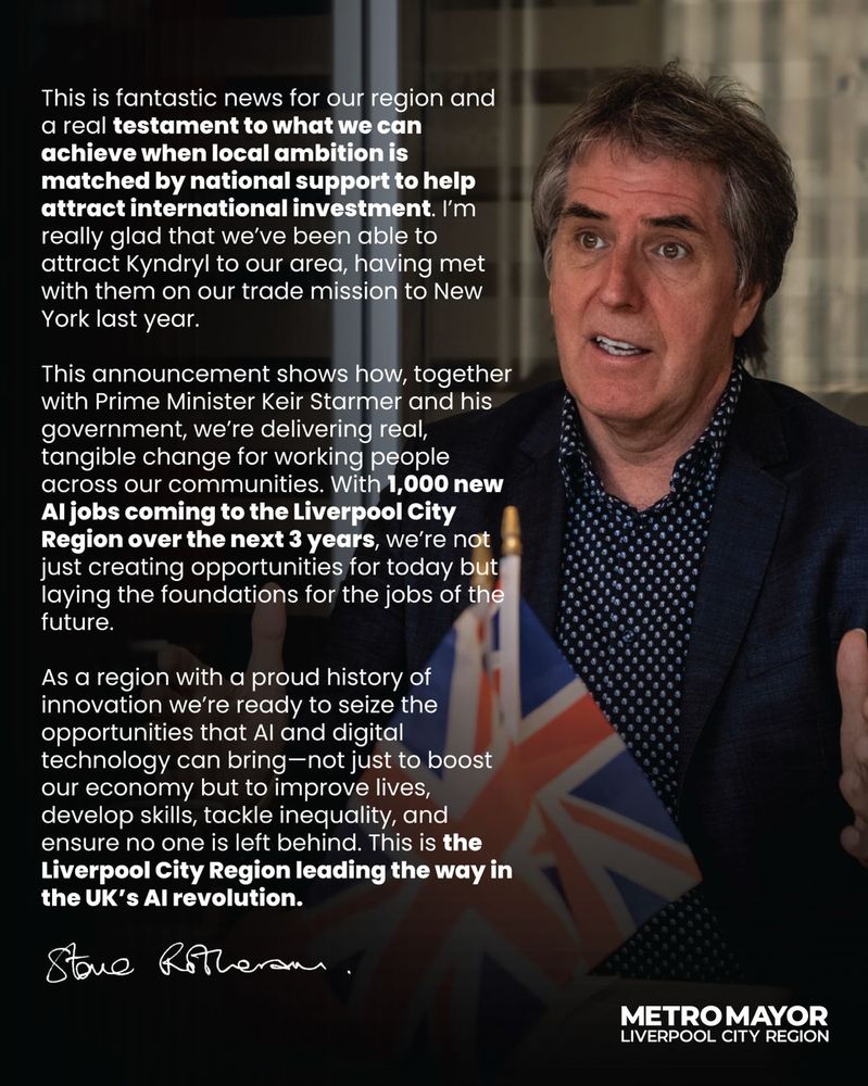 Image of Steve Rotheram behind two Union Jack flags with text reading:

This is fantastic news for our region and a real testament to what we can achieve when local ambition is matched by national support to help attract international investment. I’m really glad that we’ve been able to attract Kyndryl to our area, having met with them on our trade mission to New York last year.

This announcement shows how, together with Prime Minister Keir Starmer and his government, we’re delivering real, tangible change for working people across our communities. With 1,000 new AI jobs coming to the Liverpool City Region over the next 3 years, we’re not just creating opportunities for today but laying the foundations for the jobs of the future.

As a region with a proud history of innovation, we’re ready to seize the opportunities that AI and digital technology can bring—not just to boost our economy but to improve lives, develop skills, tackle inequality, and ensure no one is left behind. This is the Liverpool City Region leading the way in the UK’s AI revolution.

Steve Rotheram

Metro Mayor Liverpool City Region