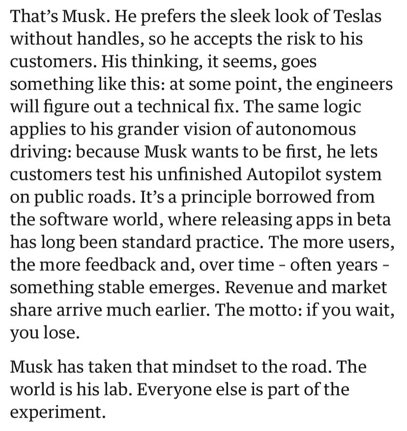 That’s Musk. He prefers the sleek look of Teslas without handles, so he accepts the risk to his customers. His thinking, it seems, goes something like this: at some point, the engineers will figure out a technical fix. The same logic applies to his grander vision of autonomous driving: because Musk wants to be first, he lets customers test his unfinished Autopilot system on public roads. It’s a principle borrowed from the software world, where releasing apps in beta has long been standard practice. The more users, the more feedback and, over time – often years – something stable emerges. Revenue and market share arrive much earlier. The motto: if you wait, you lose.
Musk has taken that mindset to the road. The world is his lab. Everyone else is part of the experiment.