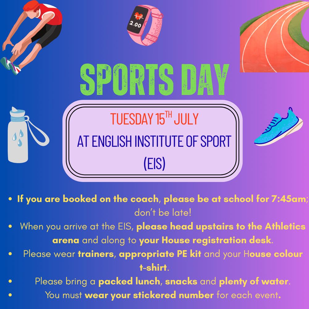 Sports Day

Tuesday 15th July 

at English Institute of Sport (EIS)

- If you are booked on the coach, please be at school for 7:45am; don't be late!

- When you arrive at the EIS, please head upstairs to the Athletics arena and along to your House registration desk.

- Please wear trainers, appropriate PE kit and your House colour
t-shirt.

- Please bring a packed lunch, snacks and plenty of water.

- You must wear your stickered number for each event.