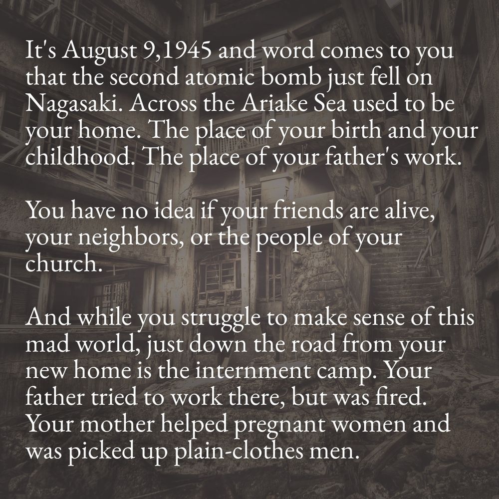 It's August 9,1945 and word comes to you that the second atomic bomb just fell on Nagasaki. Across the Ariake Sea used to be your home. The place of your birth and your childhood. The place of your father's work.
You have no idea if your friends are alive, your neighbors, or the people of your church.
And while you struggle to make sense of this mad world, just down the road from your new home is the internment camp. Your father tried to work there, but was fired.
Your mother helped pregnant women and was picked up plain-clothes men.