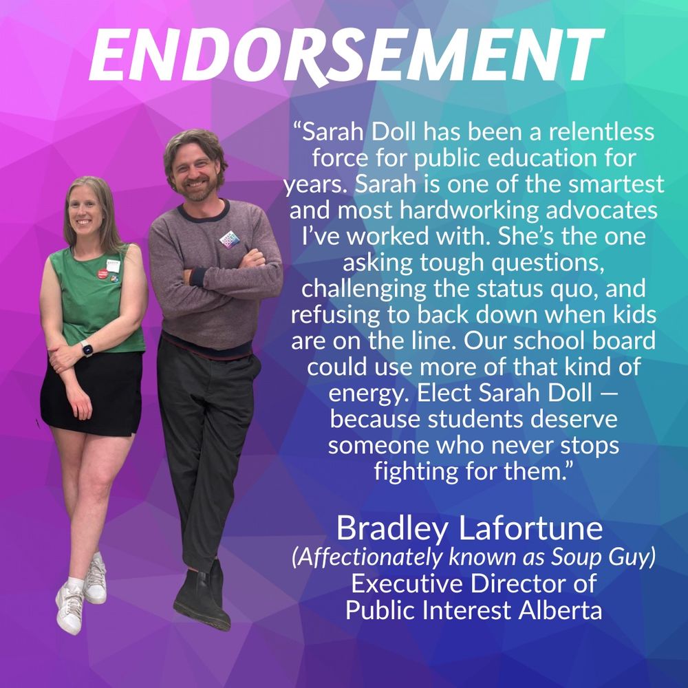 ENDORSEMENT
"Sarah Doll has been a relentless force for public education for years. Sarah is one of the smartest and most hardworking advocates I've worked with. She's the one asking tough questions,
challenging the status quo, and refusing to back down when kids are on the line. Our school board could use more of that kind of energy. Elect Sarah Doll - because students deserve someone who never stops fighting for them."
Bradley Lafortune
(Affectionately known as Soup Guy)
Executive Director of Public Interest Alberta