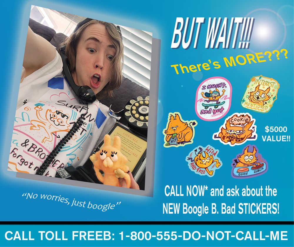 Image of the same woman--still extremely rad--framed as though she is in a television infomercial. She looks SHOCKED at some kind of incredible deal/bargain. She's on the phone, like an old timey 50's rotary payphone. A set of 6 stickers featuring the orange critter from the shirt float around the screen. Text reads: BUT WAIT!!! There's MORE? CALL NOW and ask about the NEW Boogle B. Bad Stickers! Call toll freeb 1-800-555-do not call me 
