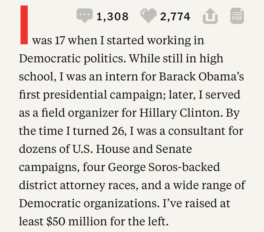 was 17 when I started working in Democratic politics. While still in high school, I was an intern for Barack Obama's first presidential campaign; later, I served as a field organizer for Hillary Clinton. By the time I turned 26, I was a consultant for dozens of U.S. House and Senate campaigns, four George Soros-backed district attorney races, and a wide range of Democratic organizations. I've raised at least $50 million for the left.