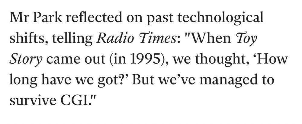 Mr Park reflected on past technological shifts, telling Radio Times: "When Toy Story came out (in 1995), we thought, 'How long have we got?' But we've managed to survive CGI."