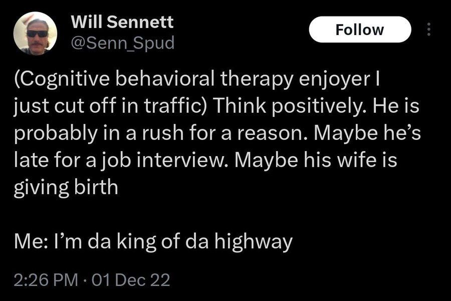 Will Sennett Follow @Senn_Spud (Cognitive behavioral therapy enjoyer I just cut off in traffic) Think positively. He is probably in a rush for a reason. Maybe he's late for a job interview. Maybe his wife is giving birth Me: I'm da king of da highway 2:26 PM • 01 Dec 22