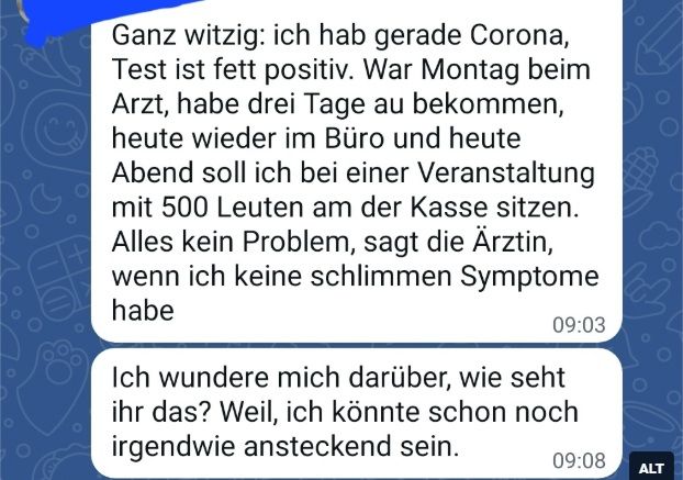 Text

"Ganz witzig, ich hab gerade Corona, Test ist fett positiv. War Montag beim Arzt, habe drei Tage AU bekommen, heute wieder im Büro und heute Abend soll ich bei einer Veranstaltung mit 500 Leuten an der Kasse sitzen. Alles kein Problem, sagt die Ärztin, wenn ich keine schlimmen Symptome habe.

Ich wundere mich darüber, wie seht ihr das? Weil, ich könnte schon noch irgendwie ansteckend sein."