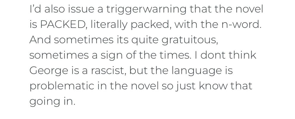 Comment from Polygon article: I'd also issue a trigger warning that the novel is PACKED, literally packed, with the n-word. And sometimes its quite gratuitous, sometimes a sign of the times.  I don't think George is a racist, but the language is problematic in the novel so just know that going in. 