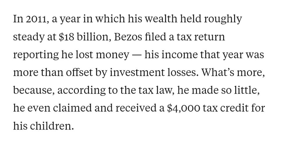 In 2011, a year in which his wealth held roughly steady at $18 billion, Bezos filed a tax return reporting he lost money — his income that year was more than offset by investment losses. What’s more, because, according to the tax law, he made so little, he even claimed and received a $4,000 tax credit for his children.