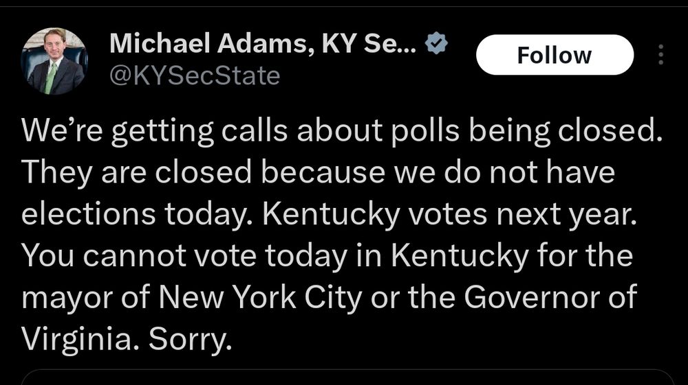 X Post by Michael Adams, Kentucky Secretary of State: 

"We’re getting calls about polls being closed. They are closed because we do not have elections today. Kentucky votes next year. You cannot vote today in Kentucky for the mayor of New York City or the Governor of Virginia. Sorry."