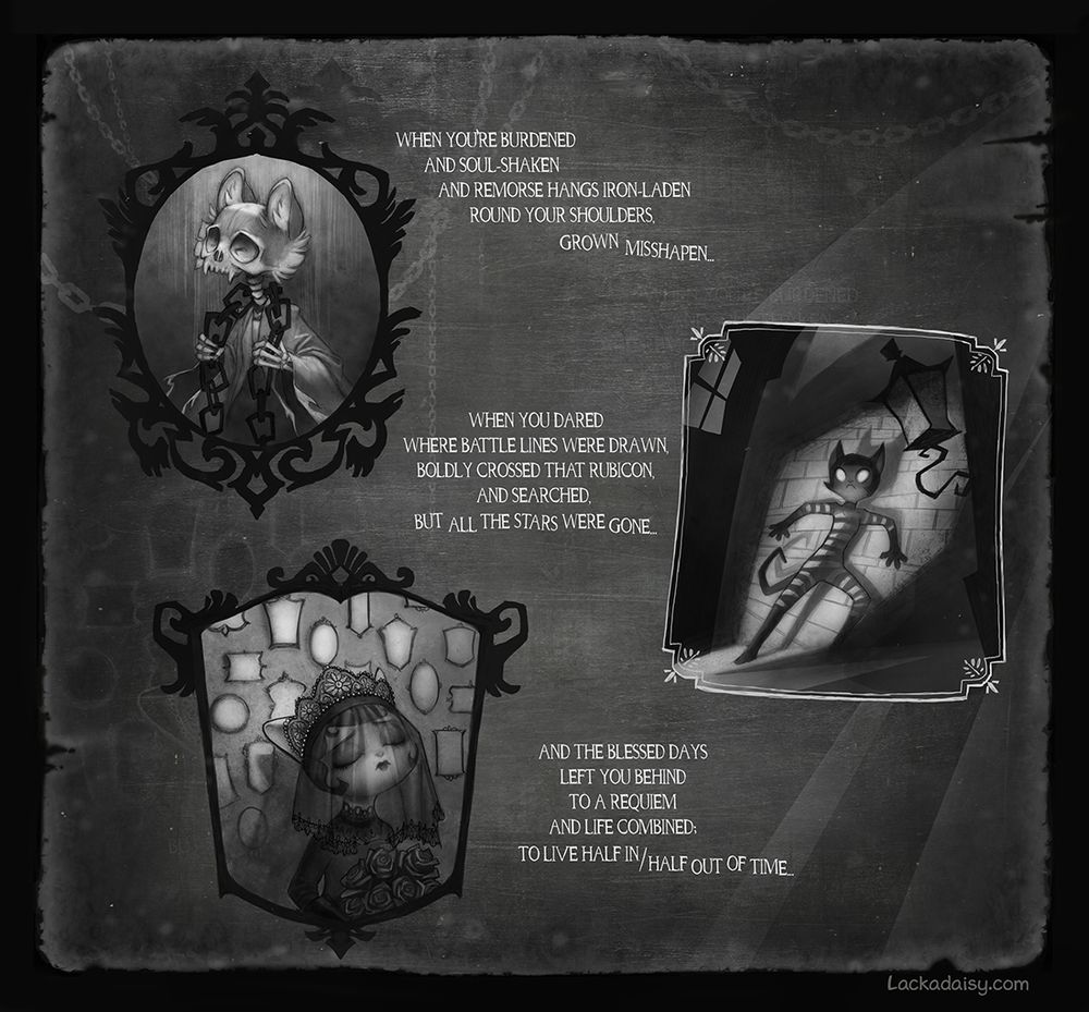 A poem illustrated in black and white, featuring Lackadaisy characters Freckle depicted as a ghost wearing heavy chains; Ivy, depicted in prison stripes, pinned against a wall; and Mitzi, wearing a black wedding dress and standing in front of a wall of photo frames. The text reads:
When you're burdened and soul-shaken, and remorse hands iron-laden, round your shoulder grown mishappen...
When you dared where battle lines were drawn, boldly cross that Rubicon, and searched, but all the stars were gone...
And the blessed days left you behind, to a requiem and life combined; to live half in / half out of time...