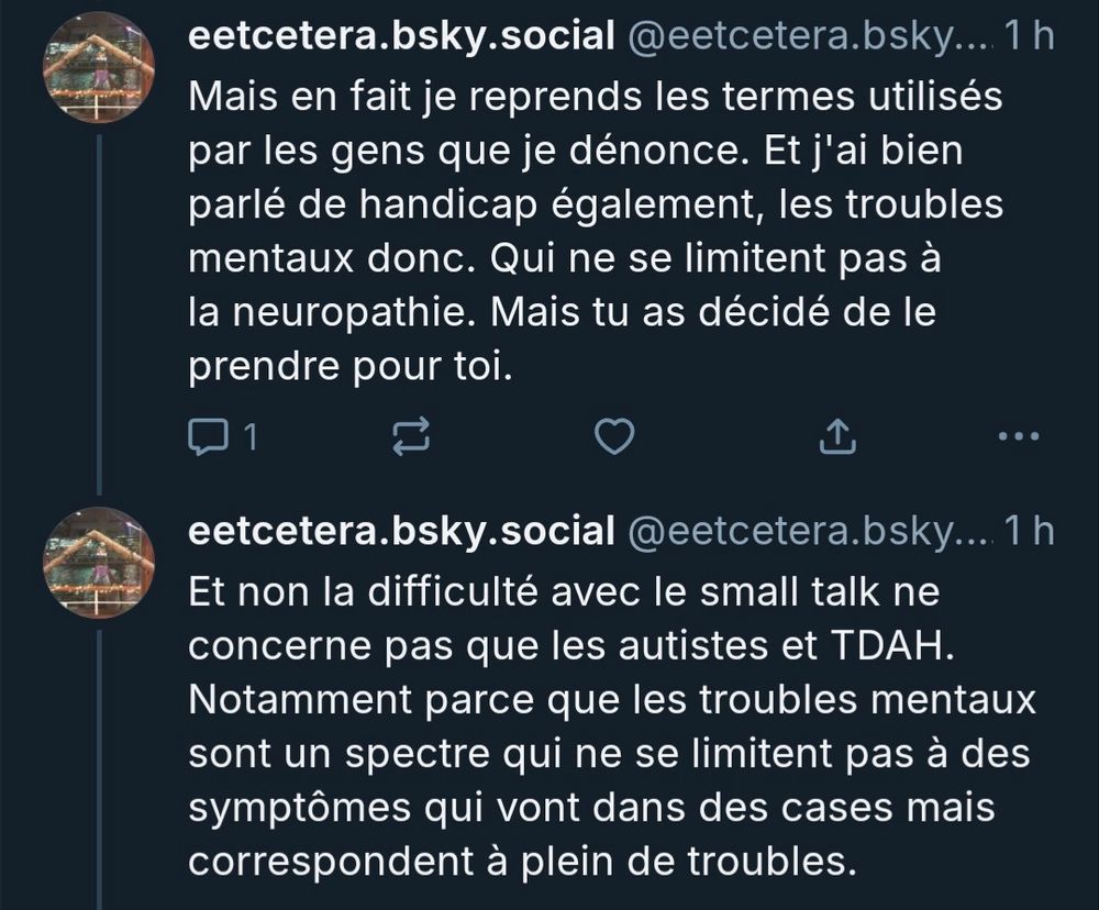 eetcetera.bsky.social @eetcetera.bsky...

Mais en fait je reprends les termes utilisés par les gens que je dénonce. Et j'ai bien parlé de handicap également, les troubles mentaux donc. Qui ne se limitent pas à la neuropathie. Mais tu as décidé de le prendre pour toi


Et non la difficulté avec le small talk ne concerne pas que les autistes et TDAH. Notamment parce que les troubles mentaux sont un spectre qui ne se limitent pas à des symptômes qui vont dans des cases mais correspondent à plein de troubles.